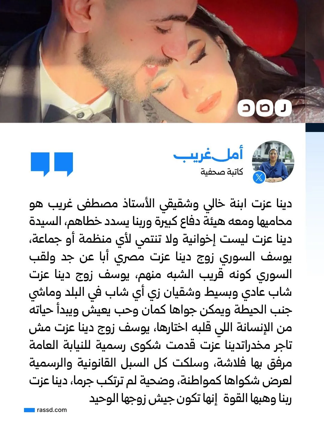 الكاتبة الصحفية أمل غريب تقول إن المواطنة دينا عزت هي ابنة خالها وتعرفها جيدا وتعرف توجهاتها، وتؤكد أنها لجأت للنيابة العامة وللجهات القضائية للتحقيق في الواقعة قبل نشر مقاطع الفيديو، وأنها تحاول الدفاع عن زوجها بكافة السبل والرد على تهمة تجارته للمخدرات،
